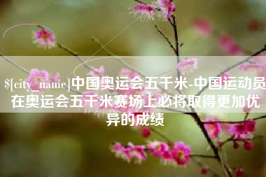 驻马店中国奥运会五千米-中国运动员在奥运会五千米赛场上必将取得更加优异的成绩