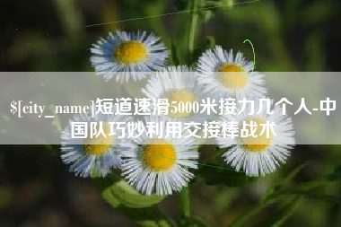 驻马店短道速滑5000米接力几个人-中国队巧妙利用交接棒战术