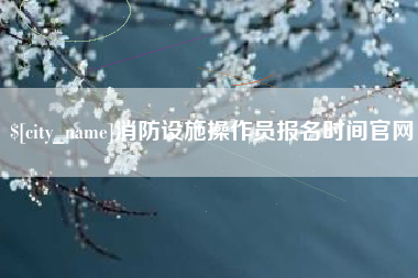 驻马店消防设施操作员报名时间官网