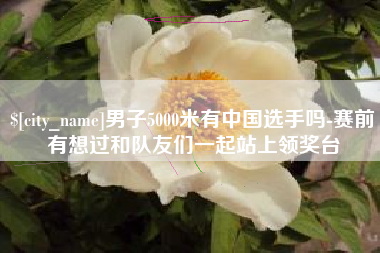 驻马店男子5000米有中国选手吗-赛前有想过和队友们一起站上领奖台