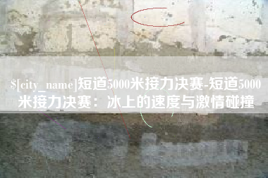 驻马店短道5000米接力决赛-短道5000米接力决赛：冰上的速度与激情碰撞
