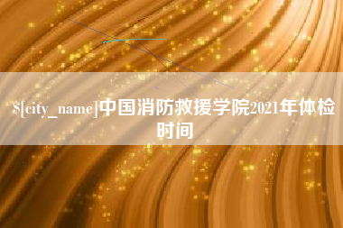 驻马店中国消防救援学院2021年体检时间