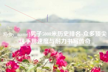 驻马店男子5000米历史排名-众多顶尖选手用速度与耐力书写传奇