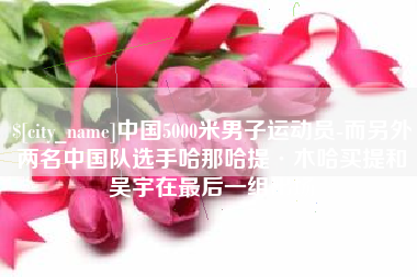 驻马店中国5000米男子运动员-而另外两名中国队选手哈那哈提·木哈买提和吴宇在最后一组出场